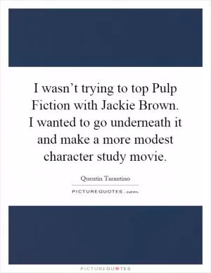 I wasn’t trying to top Pulp Fiction with Jackie Brown. I wanted to go underneath it and make a more modest character study movie Picture Quote #1