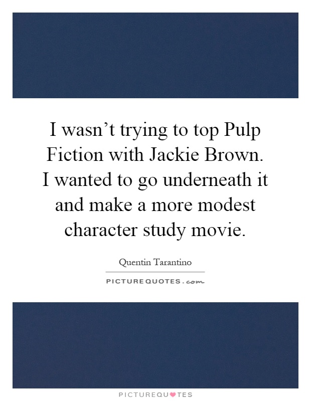 I wasn't trying to top Pulp Fiction with Jackie Brown. I wanted to go underneath it and make a more modest character study movie Picture Quote #1