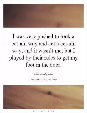 I was very pushed to look a certain way and act a certain way, and it wasn’t me, but I played by their rules to get my foot in the door Picture Quote #1
