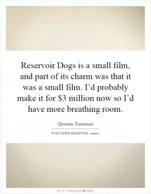 Reservoir Dogs is a small film, and part of its charm was that it was a small film. I’d probably make it for $3 million now so I’d have more breathing room Picture Quote #1