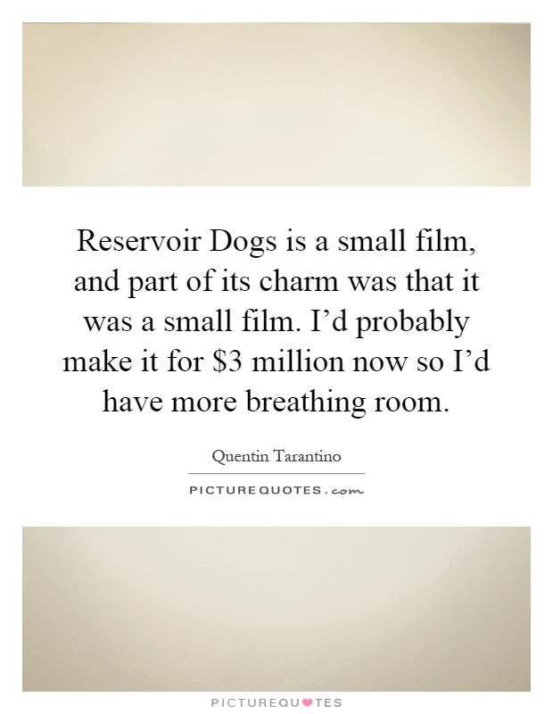 Reservoir Dogs is a small film, and part of its charm was that it was a small film. I'd probably make it for $3 million now so I'd have more breathing room Picture Quote #1
