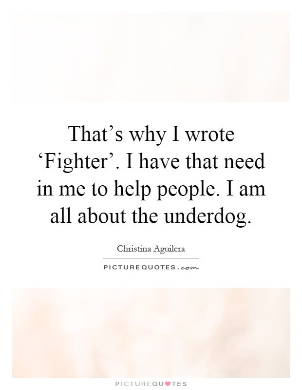That's why I wrote ‘Fighter'. I have that need in me to help people. I am all about the underdog Picture Quote #1