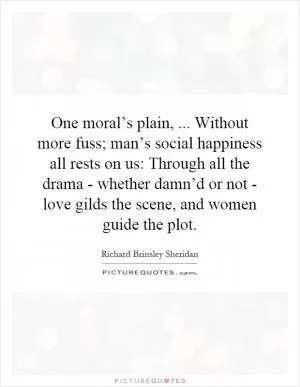 One moral’s plain,... Without more fuss; man’s social happiness all rests on us: Through all the drama - whether damn’d or not - love gilds the scene, and women guide the plot Picture Quote #1