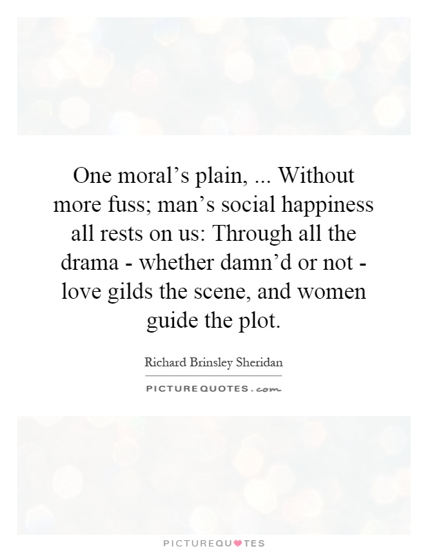 One moral's plain,... Without more fuss; man's social happiness all rests on us: Through all the drama - whether damn'd or not - love gilds the scene, and women guide the plot Picture Quote #1