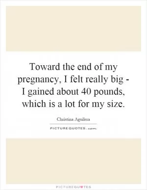 Toward the end of my pregnancy, I felt really big - I gained about 40 pounds, which is a lot for my size Picture Quote #1