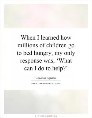 When I learned how millions of children go to bed hungry, my only response was, ‘What can I do to help?’ Picture Quote #1