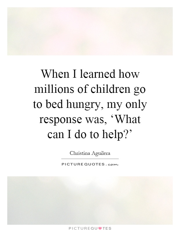 When I learned how millions of children go to bed hungry, my only response was, ‘What can I do to help?' Picture Quote #1