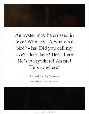 An oyster may be crossed in love! Who says A whale’s a bird? - ha! Did you call my love? - he’s here! He’s there! He’s everywhere! An me! He’s nowhere! Picture Quote #1