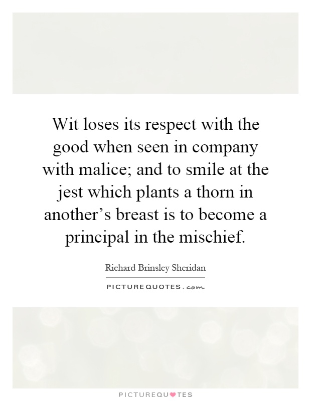 Wit loses its respect with the good when seen in company with malice; and to smile at the jest which plants a thorn in another's breast is to become a principal in the mischief Picture Quote #1