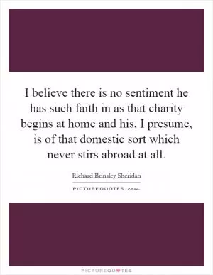I believe there is no sentiment he has such faith in as that charity begins at home and his, I presume, is of that domestic sort which never stirs abroad at all Picture Quote #1