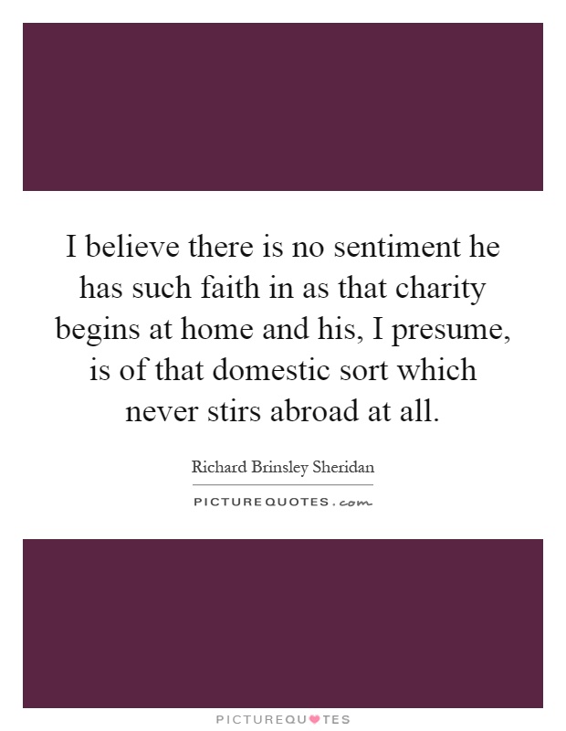 I believe there is no sentiment he has such faith in as that charity begins at home and his, I presume, is of that domestic sort which never stirs abroad at all Picture Quote #1