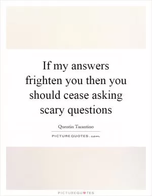 If my answers frighten you then you should cease asking scary questions Picture Quote #1