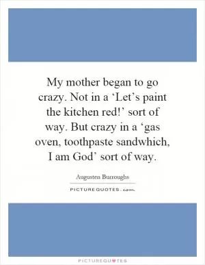 My mother began to go crazy. Not in a ‘Let’s paint the kitchen red!’ sort of way. But crazy in a ‘gas oven, toothpaste sandwhich, I am God’ sort of way Picture Quote #1