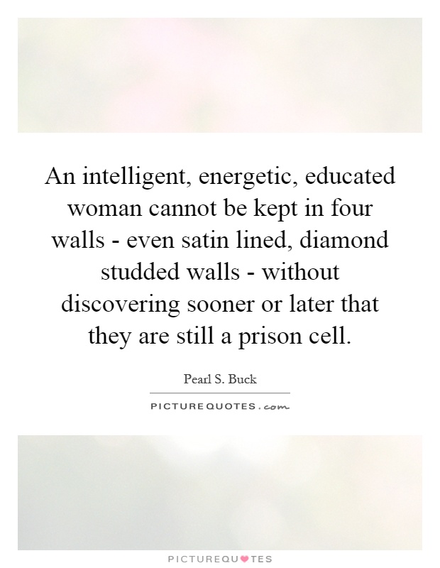 An intelligent, energetic, educated woman cannot be kept in four walls - even satin lined, diamond studded walls - without discovering sooner or later that they are still a prison cell Picture Quote #1