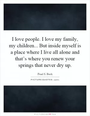 I love people. I love my family, my children... But inside myself is a place where I live all alone and that’s where you renew your springs that never dry up Picture Quote #1