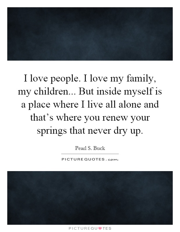 I love people. I love my family, my children... But inside myself is a place where I live all alone and that's where you renew your springs that never dry up Picture Quote #1
