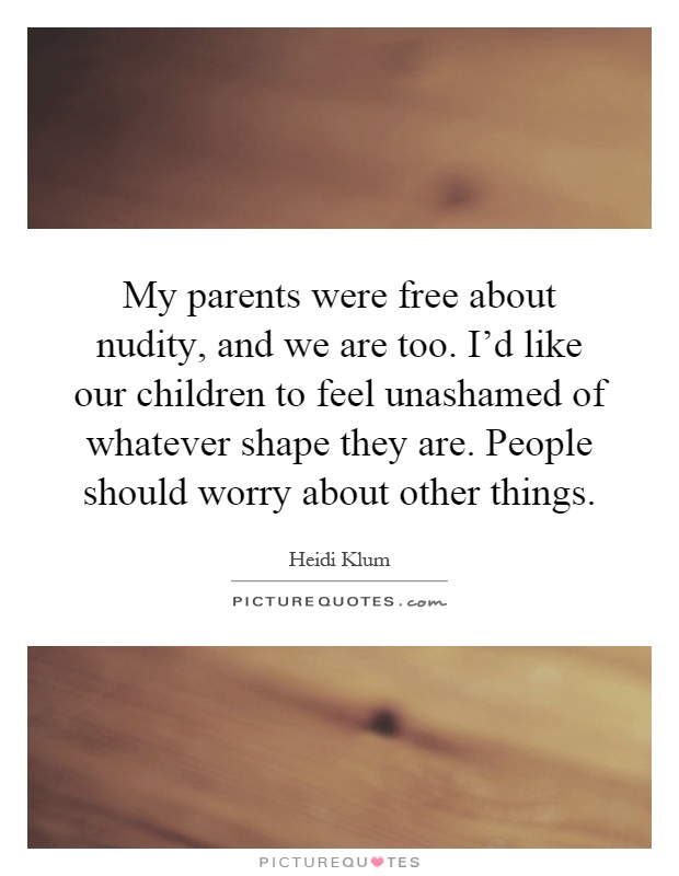 My parents were free about nudity, and we are too. I'd like our children to feel unashamed of whatever shape they are. People should worry about other things Picture Quote #1