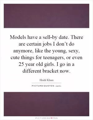 Models have a sell-by date. There are certain jobs I don’t do anymore, like the young, sexy, cute things for teenagers, or even 25 year old girls. I go in a different bracket now Picture Quote #1