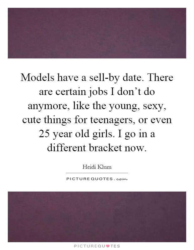 Models have a sell-by date. There are certain jobs I don't do anymore, like the young, sexy, cute things for teenagers, or even 25 year old girls. I go in a different bracket now Picture Quote #1