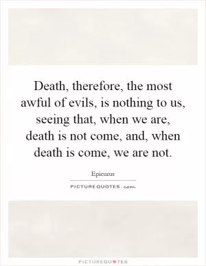 Death, therefore, the most awful of evils, is nothing to us, seeing that, when we are, death is not come, and, when death is come, we are not Picture Quote #1