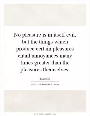 No pleasure is in itself evil, but the things which produce certain pleasures entail annoyances many times greater than the pleasures themselves Picture Quote #1