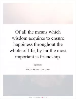 Of all the means which wisdom acquires to ensure happiness throughout the whole of life, by far the most important is friendship Picture Quote #1