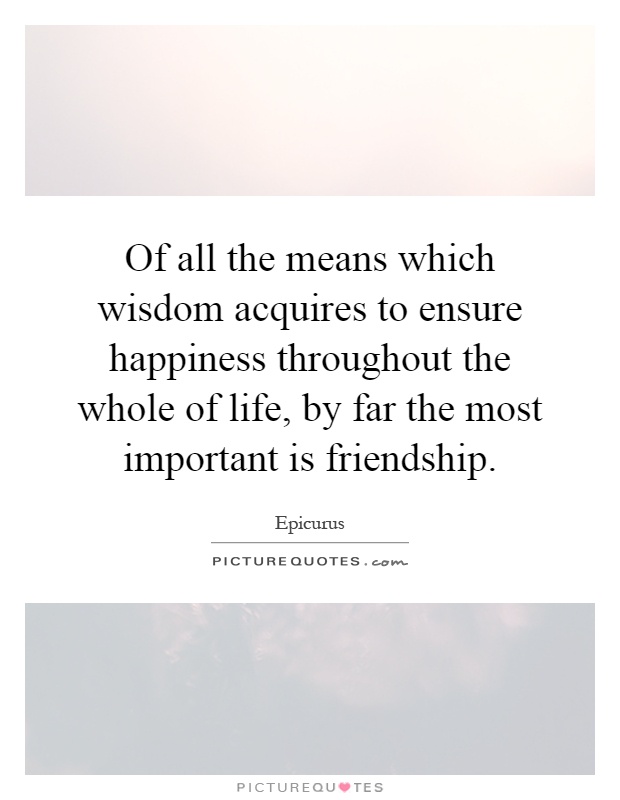 Of all the means which wisdom acquires to ensure happiness throughout the whole of life, by far the most important is friendship Picture Quote #1