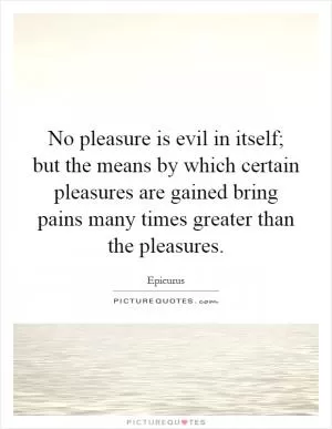No pleasure is evil in itself; but the means by which certain pleasures are gained bring pains many times greater than the pleasures Picture Quote #1