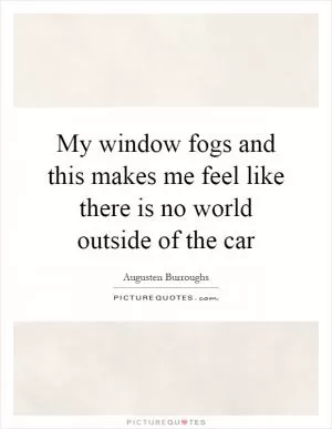 My window fogs and this makes me feel like there is no world outside of the car Picture Quote #1