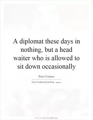 A diplomat these days in nothing, but a head waiter who is allowed to sit down occasionally Picture Quote #1