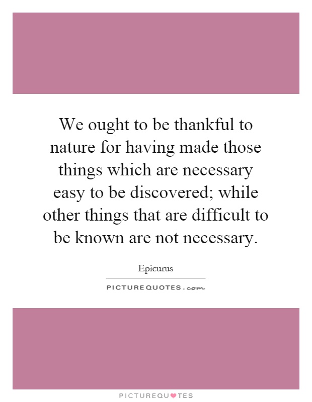 We ought to be thankful to nature for having made those things which are necessary easy to be discovered; while other things that are difficult to be known are not necessary Picture Quote #1