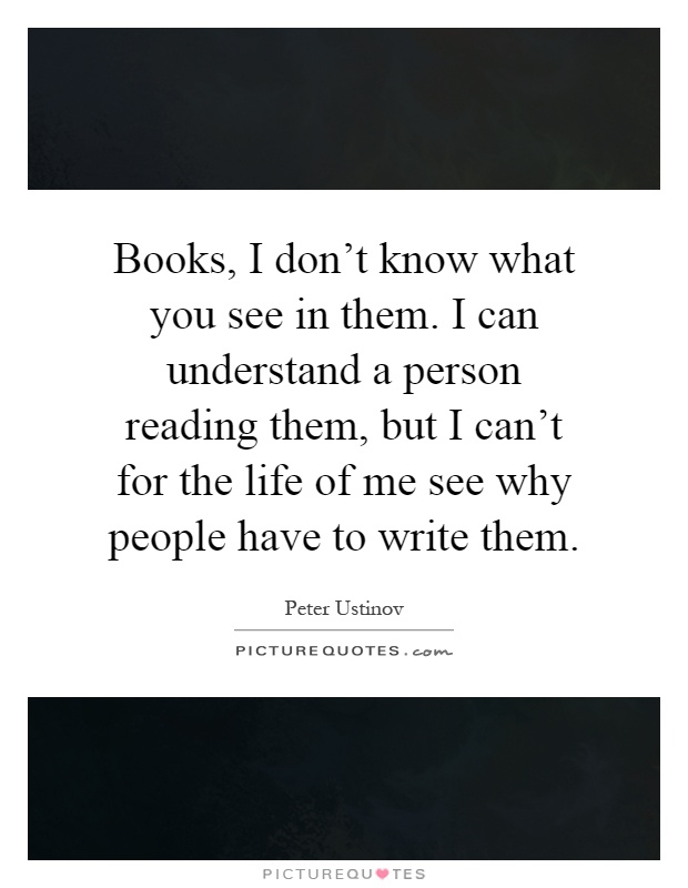 Books, I don't know what you see in them. I can understand a person reading them, but I can't for the life of me see why people have to write them Picture Quote #1