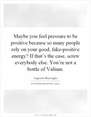 Maybe you feel pressure to be positive because so many people rely on your good, fake-positive energy? If that’s the case, screw everybody else. You’re not a bottle of Valium Picture Quote #1
