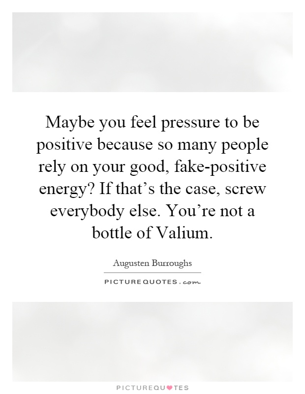 Maybe you feel pressure to be positive because so many people rely on your good, fake-positive energy? If that's the case, screw everybody else. You're not a bottle of Valium Picture Quote #1