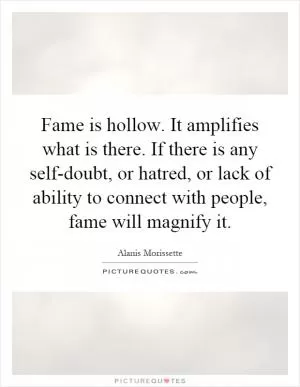 Fame is hollow. It amplifies what is there. If there is any self-doubt, or hatred, or lack of ability to connect with people, fame will magnify it Picture Quote #1