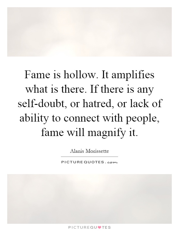 Fame is hollow. It amplifies what is there. If there is any self-doubt, or hatred, or lack of ability to connect with people, fame will magnify it Picture Quote #1
