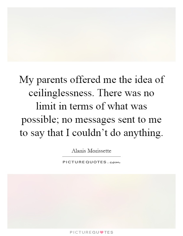 My parents offered me the idea of ceilinglessness. There was no limit in terms of what was possible; no messages sent to me to say that I couldn't do anything Picture Quote #1
