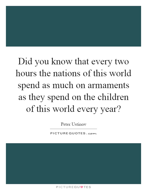 Did you know that every two hours the nations of this world spend as much on armaments as they spend on the children of this world every year? Picture Quote #1