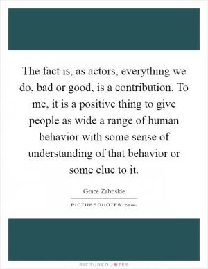 The fact is, as actors, everything we do, bad or good, is a contribution. To me, it is a positive thing to give people as wide a range of human behavior with some sense of understanding of that behavior or some clue to it Picture Quote #1