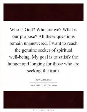 Who is God? Who are we? What is our purpose? All these questions remain unanswered. I want to reach the genuine seeker of spiritual well-being. My goal is to satisfy the hunger and longing for those who are seeking the truth Picture Quote #1