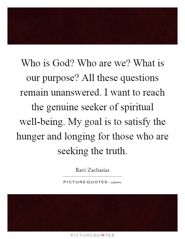 Who is God? Who are we? What is our purpose? All these questions remain unanswered. I want to reach the genuine seeker of spiritual well-being. My goal is to satisfy the hunger and longing for those who are seeking the truth Picture Quote #1