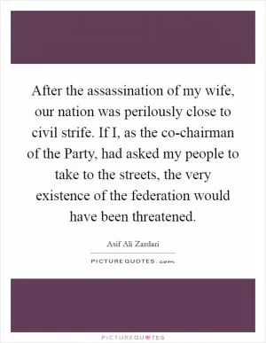 After the assassination of my wife, our nation was perilously close to civil strife. If I, as the co-chairman of the Party, had asked my people to take to the streets, the very existence of the federation would have been threatened Picture Quote #1