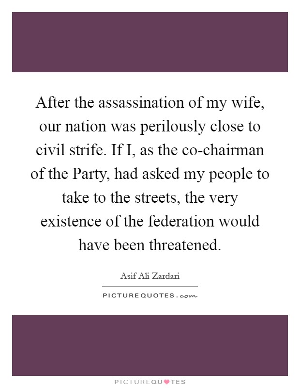 After the assassination of my wife, our nation was perilously close to civil strife. If I, as the co-chairman of the Party, had asked my people to take to the streets, the very existence of the federation would have been threatened Picture Quote #1