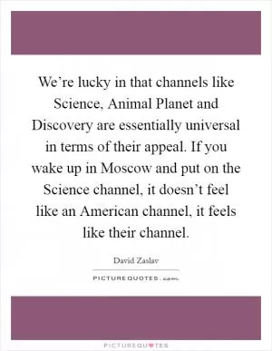 We’re lucky in that channels like Science, Animal Planet and Discovery are essentially universal in terms of their appeal. If you wake up in Moscow and put on the Science channel, it doesn’t feel like an American channel, it feels like their channel Picture Quote #1