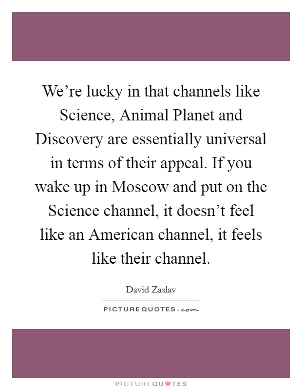 We're lucky in that channels like Science, Animal Planet and Discovery are essentially universal in terms of their appeal. If you wake up in Moscow and put on the Science channel, it doesn't feel like an American channel, it feels like their channel Picture Quote #1