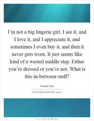 I’m not a big lingerie girl. I see it, and I love it, and I appreciate it, and sometimes I even buy it, and then it never gets worn. It just seems like kind of a wasted middle step. Either you’re dressed or you’re not. What is this in-between stuff? Picture Quote #1