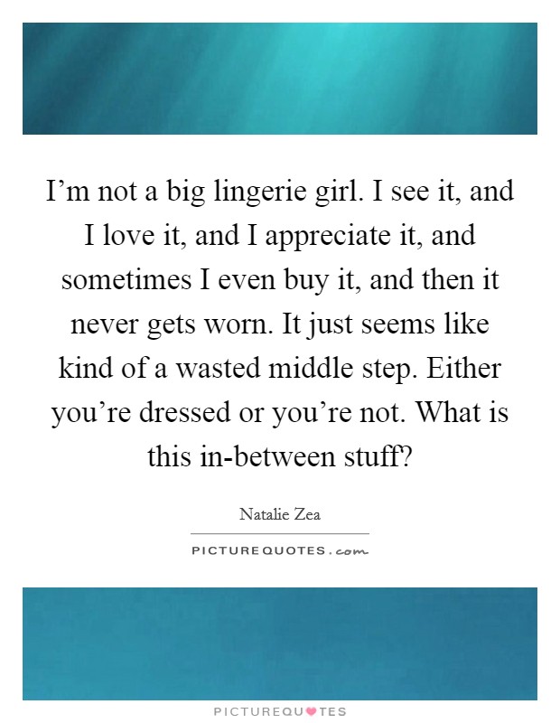 I'm not a big lingerie girl. I see it, and I love it, and I appreciate it, and sometimes I even buy it, and then it never gets worn. It just seems like kind of a wasted middle step. Either you're dressed or you're not. What is this in-between stuff? Picture Quote #1