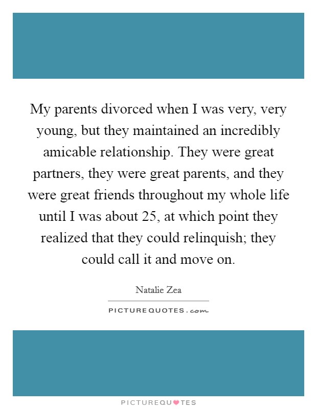 My parents divorced when I was very, very young, but they maintained an incredibly amicable relationship. They were great partners, they were great parents, and they were great friends throughout my whole life until I was about 25, at which point they realized that they could relinquish; they could call it and move on Picture Quote #1