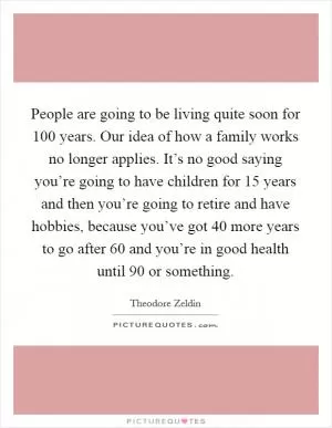 People are going to be living quite soon for 100 years. Our idea of how a family works no longer applies. It’s no good saying you’re going to have children for 15 years and then you’re going to retire and have hobbies, because you’ve got 40 more years to go after 60 and you’re in good health until 90 or something Picture Quote #1