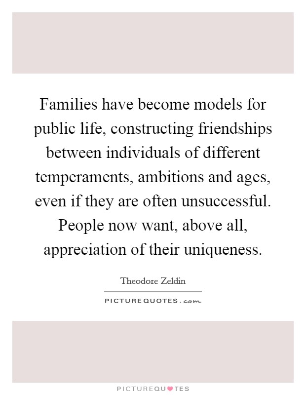 Families have become models for public life, constructing friendships between individuals of different temperaments, ambitions and ages, even if they are often unsuccessful. People now want, above all, appreciation of their uniqueness Picture Quote #1